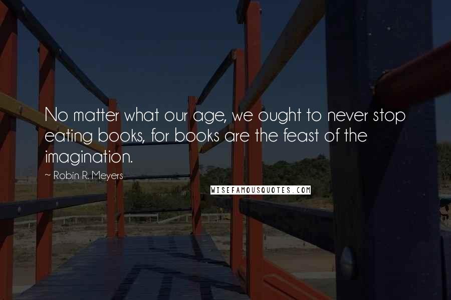 Robin R. Meyers Quotes: No matter what our age, we ought to never stop eating books, for books are the feast of the imagination.
