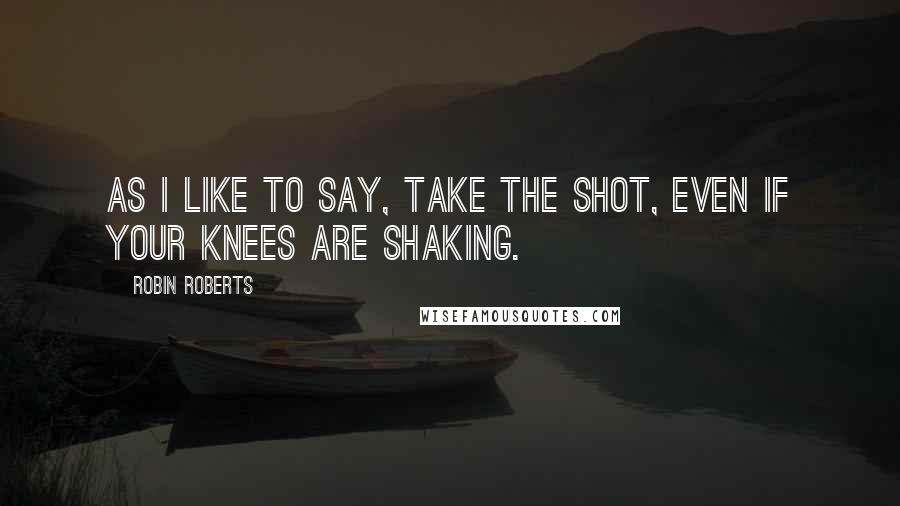 Robin Roberts Quotes: As I like to say, take the shot, even if your knees are shaking.