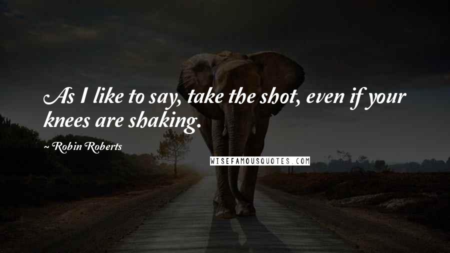 Robin Roberts Quotes: As I like to say, take the shot, even if your knees are shaking.