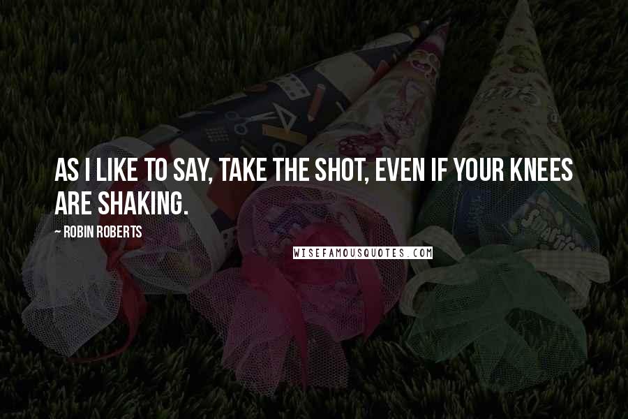 Robin Roberts Quotes: As I like to say, take the shot, even if your knees are shaking.