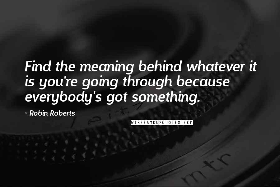 Robin Roberts Quotes: Find the meaning behind whatever it is you're going through because everybody's got something.
