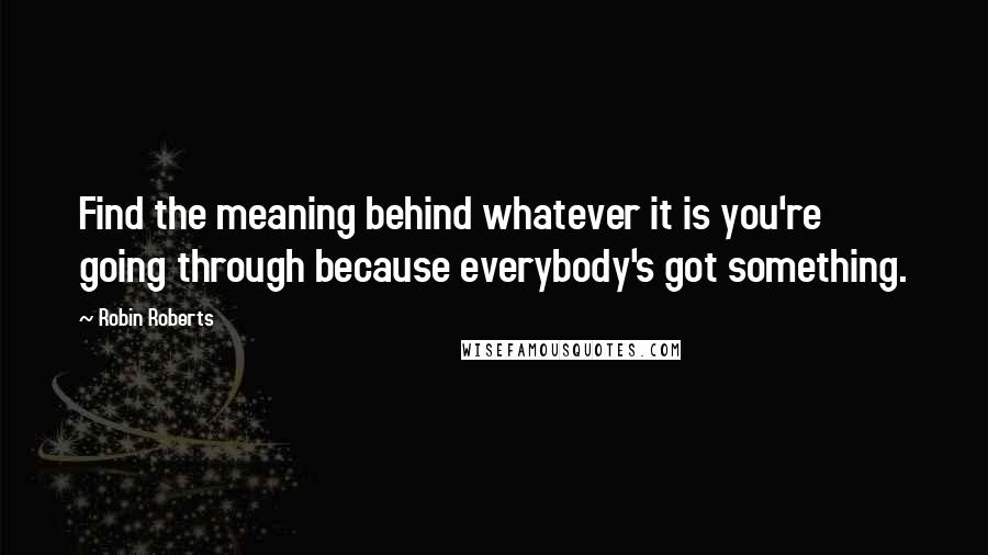 Robin Roberts Quotes: Find the meaning behind whatever it is you're going through because everybody's got something.