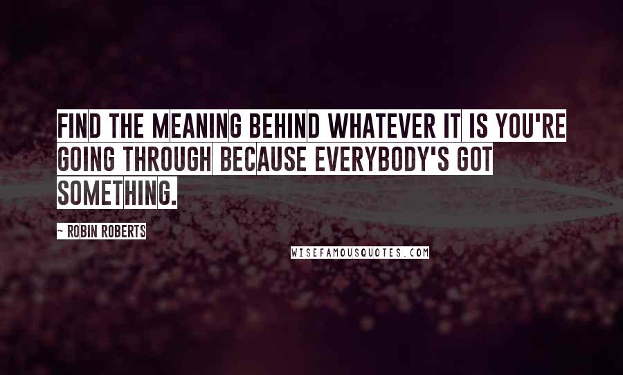 Robin Roberts Quotes: Find the meaning behind whatever it is you're going through because everybody's got something.