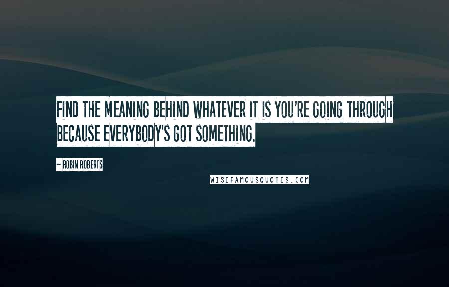 Robin Roberts Quotes: Find the meaning behind whatever it is you're going through because everybody's got something.