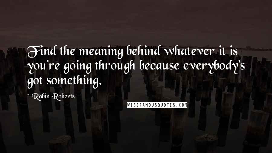 Robin Roberts Quotes: Find the meaning behind whatever it is you're going through because everybody's got something.