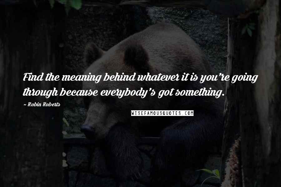 Robin Roberts Quotes: Find the meaning behind whatever it is you're going through because everybody's got something.