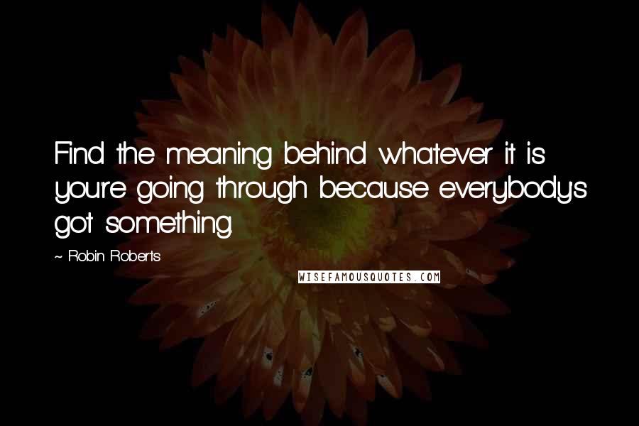 Robin Roberts Quotes: Find the meaning behind whatever it is you're going through because everybody's got something.