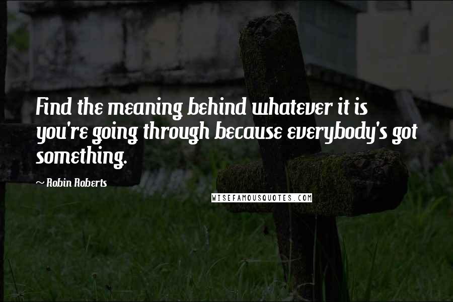 Robin Roberts Quotes: Find the meaning behind whatever it is you're going through because everybody's got something.