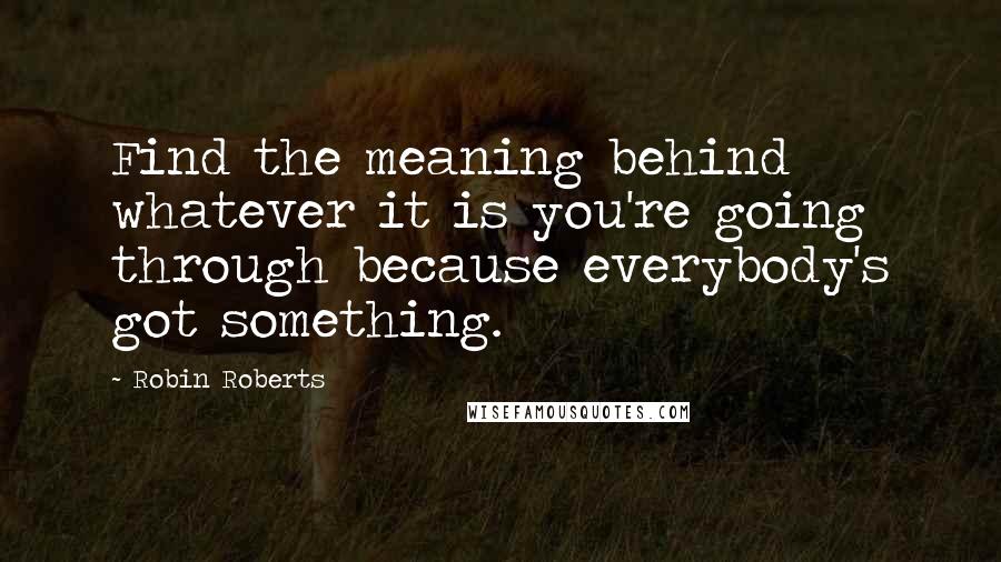 Robin Roberts Quotes: Find the meaning behind whatever it is you're going through because everybody's got something.