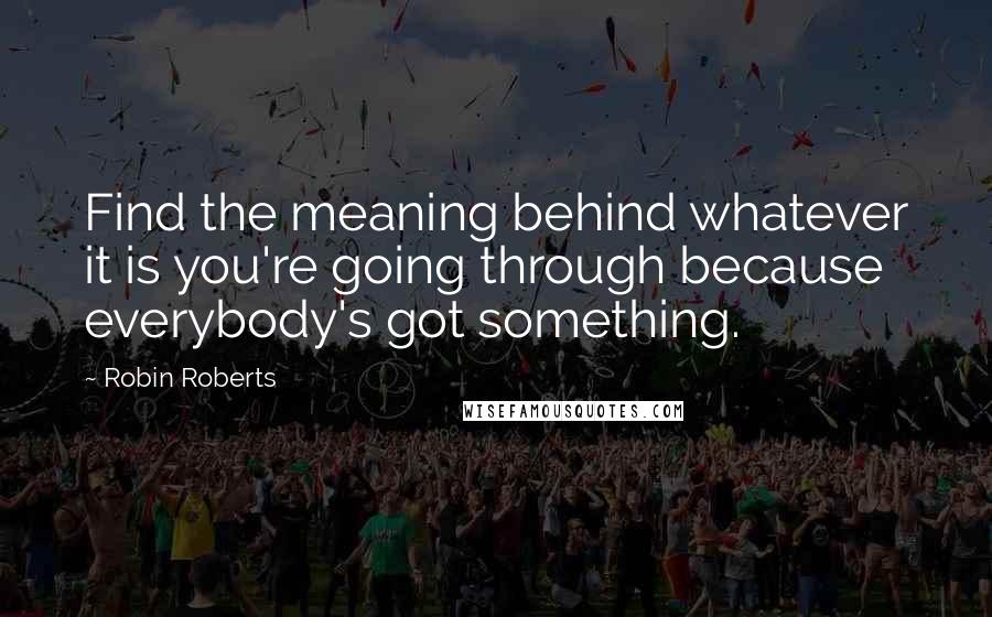 Robin Roberts Quotes: Find the meaning behind whatever it is you're going through because everybody's got something.