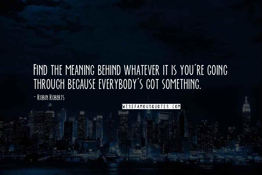 Robin Roberts Quotes: Find the meaning behind whatever it is you're going through because everybody's got something.