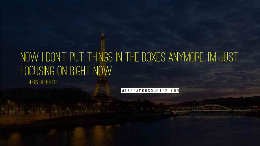 Robin Roberts Quotes: Now I don't put things in the boxes anymore. I'm just focusing on right now.