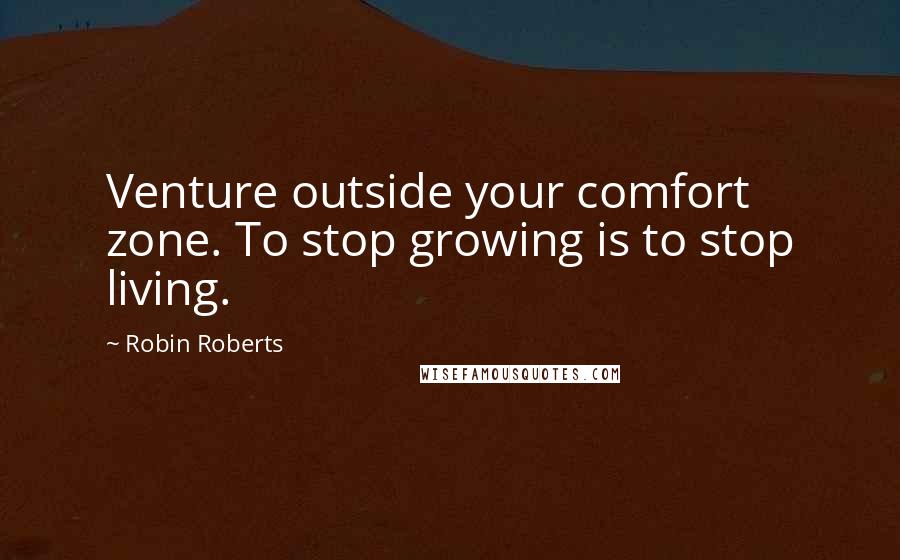 Robin Roberts Quotes: Venture outside your comfort zone. To stop growing is to stop living.