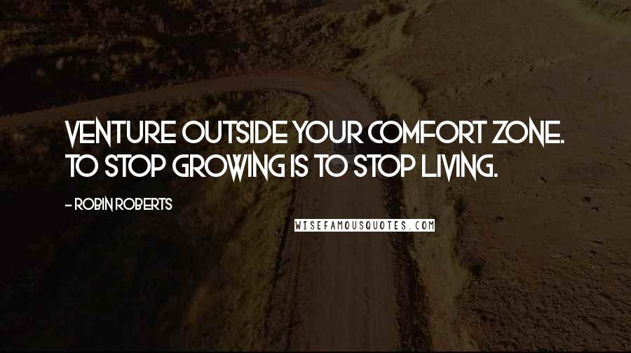 Robin Roberts Quotes: Venture outside your comfort zone. To stop growing is to stop living.