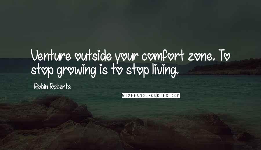 Robin Roberts Quotes: Venture outside your comfort zone. To stop growing is to stop living.