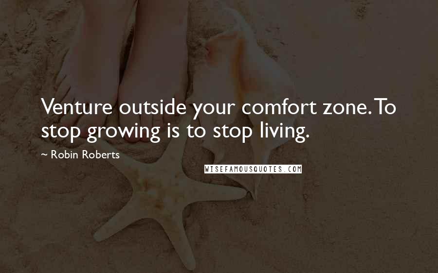 Robin Roberts Quotes: Venture outside your comfort zone. To stop growing is to stop living.