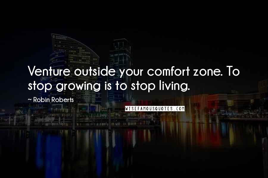 Robin Roberts Quotes: Venture outside your comfort zone. To stop growing is to stop living.