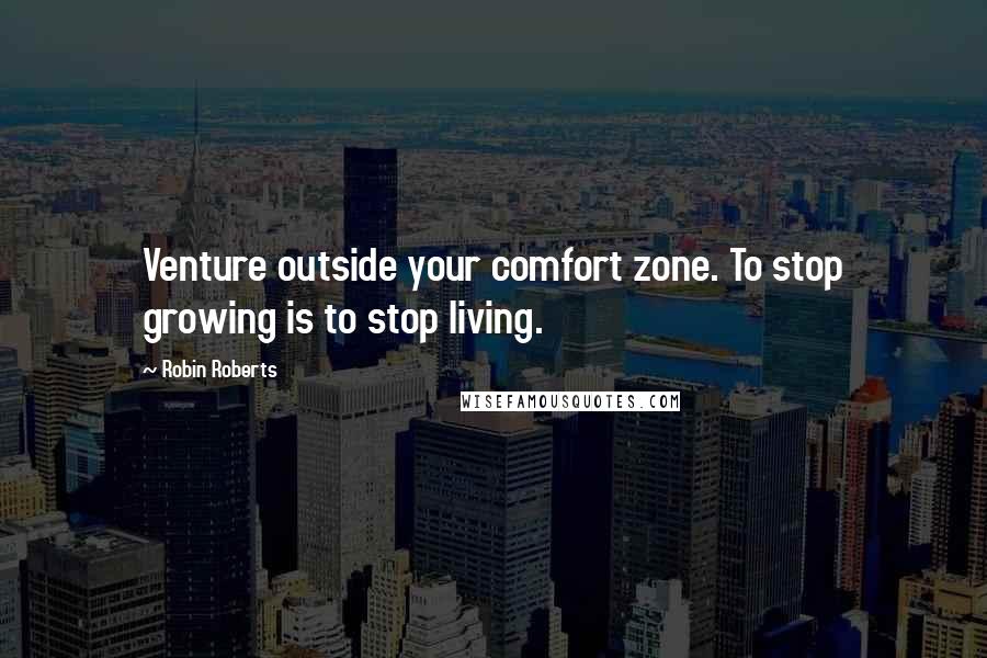 Robin Roberts Quotes: Venture outside your comfort zone. To stop growing is to stop living.