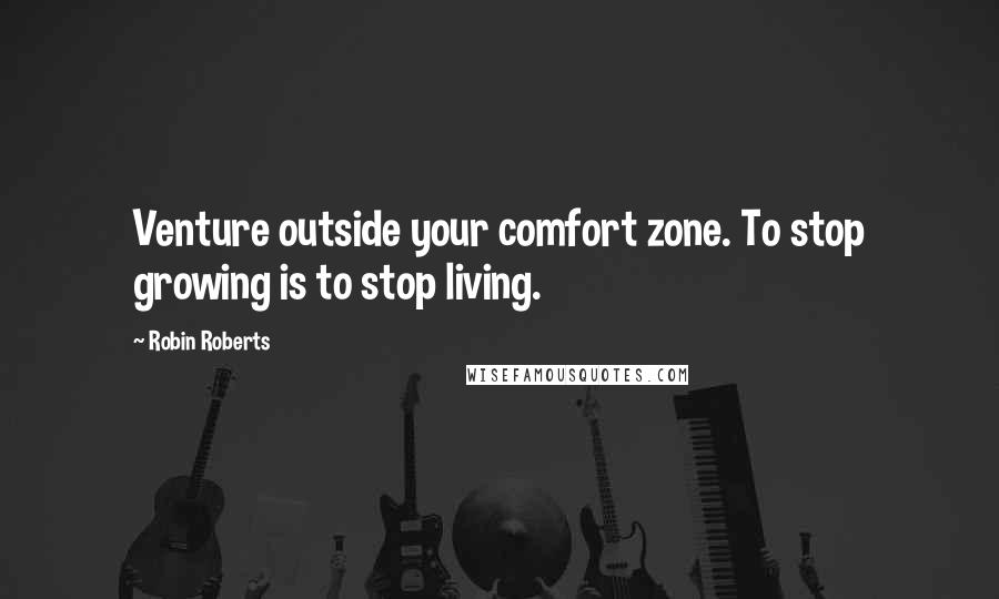 Robin Roberts Quotes: Venture outside your comfort zone. To stop growing is to stop living.