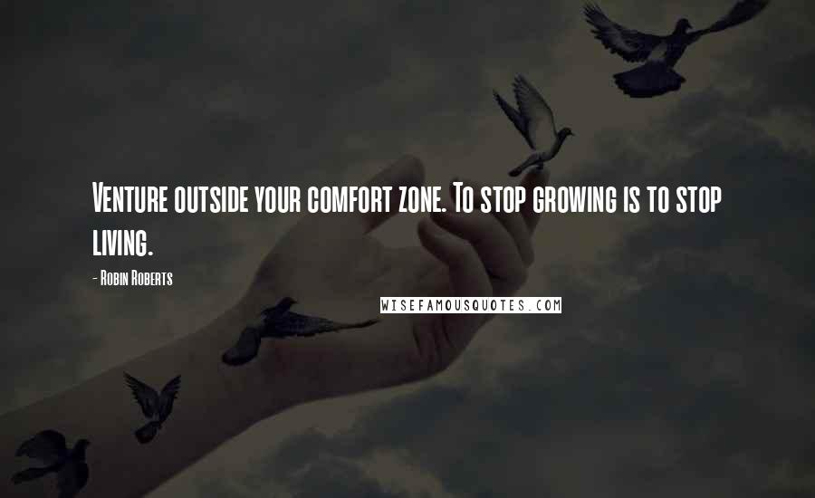 Robin Roberts Quotes: Venture outside your comfort zone. To stop growing is to stop living.