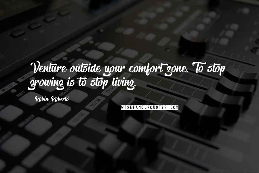 Robin Roberts Quotes: Venture outside your comfort zone. To stop growing is to stop living.