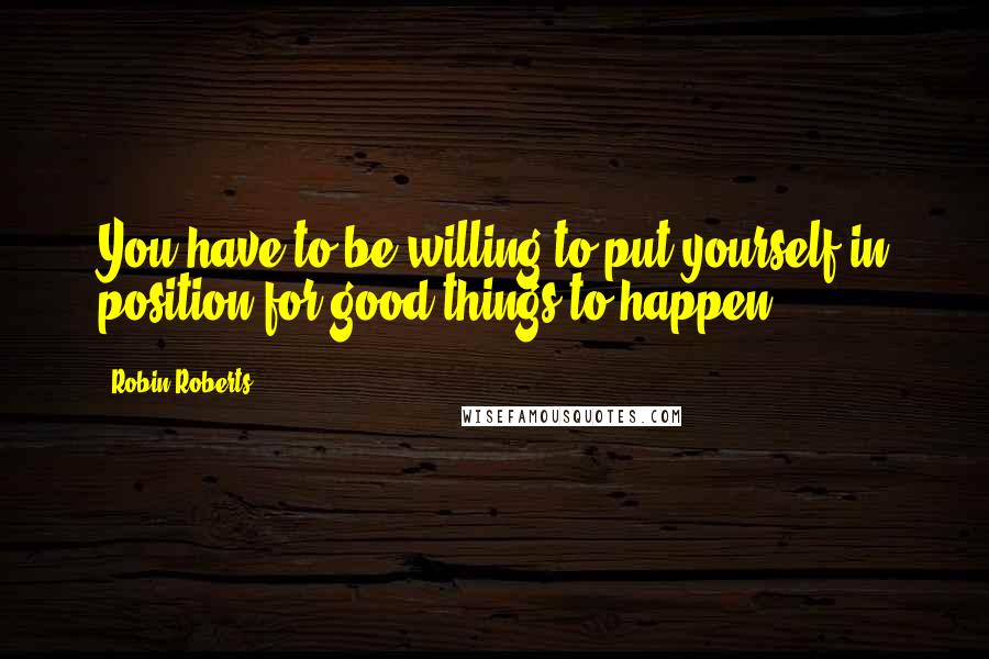 Robin Roberts Quotes: You have to be willing to put yourself in position for good things to happen