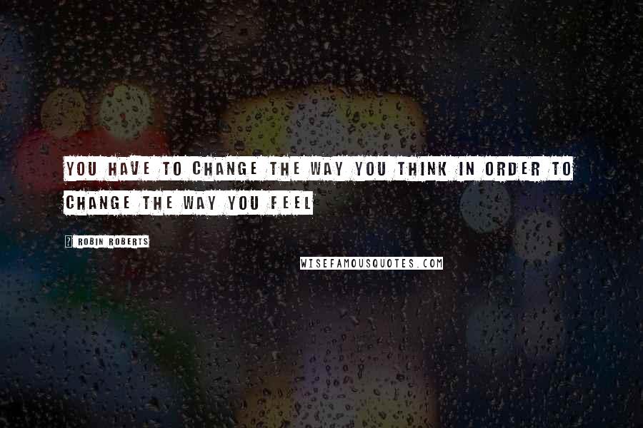 Robin Roberts Quotes: You have to CHANGE the way you THINK in order to CHANGE the way you FEEL