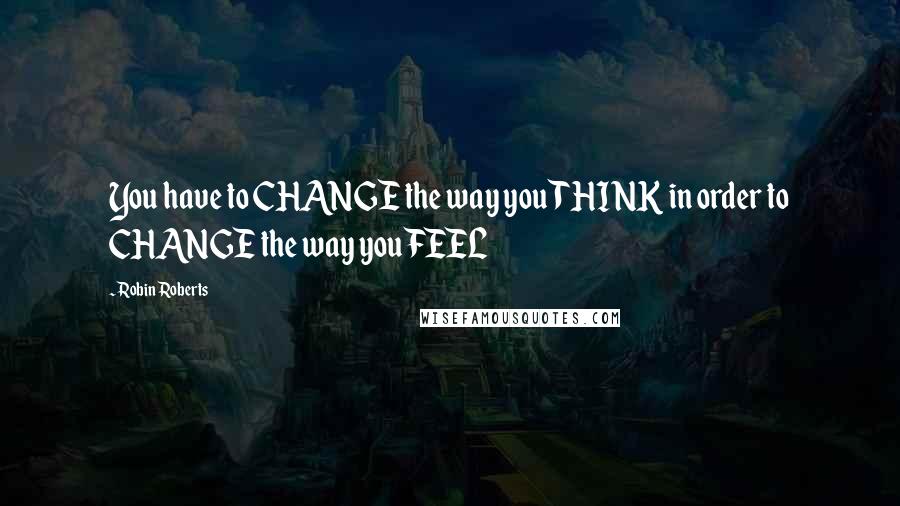 Robin Roberts Quotes: You have to CHANGE the way you THINK in order to CHANGE the way you FEEL