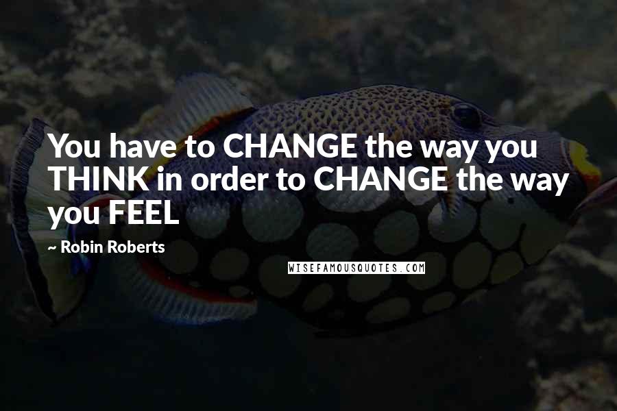 Robin Roberts Quotes: You have to CHANGE the way you THINK in order to CHANGE the way you FEEL