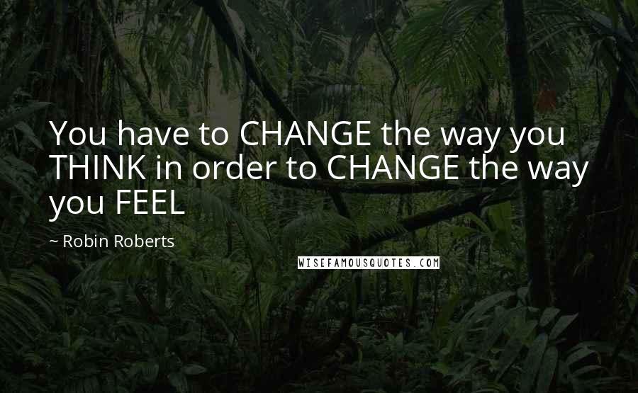 Robin Roberts Quotes: You have to CHANGE the way you THINK in order to CHANGE the way you FEEL