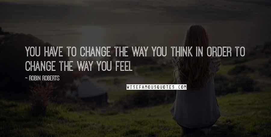 Robin Roberts Quotes: You have to CHANGE the way you THINK in order to CHANGE the way you FEEL