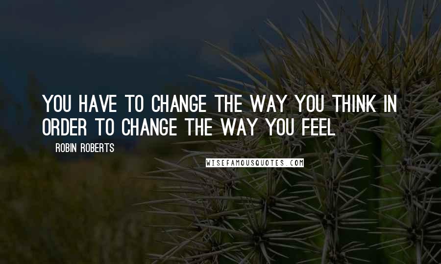 Robin Roberts Quotes: You have to CHANGE the way you THINK in order to CHANGE the way you FEEL