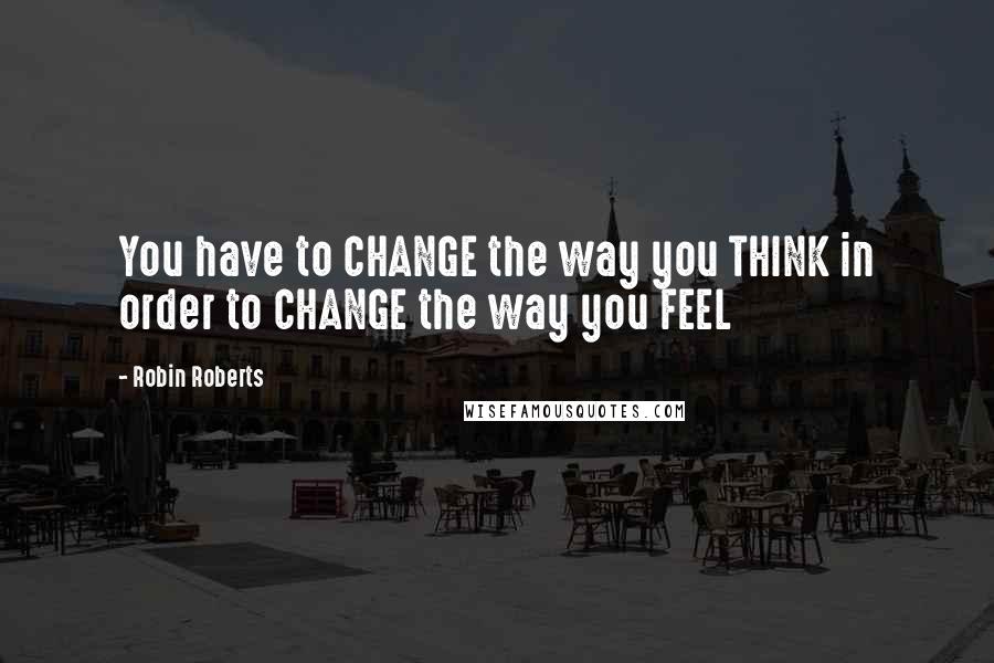 Robin Roberts Quotes: You have to CHANGE the way you THINK in order to CHANGE the way you FEEL