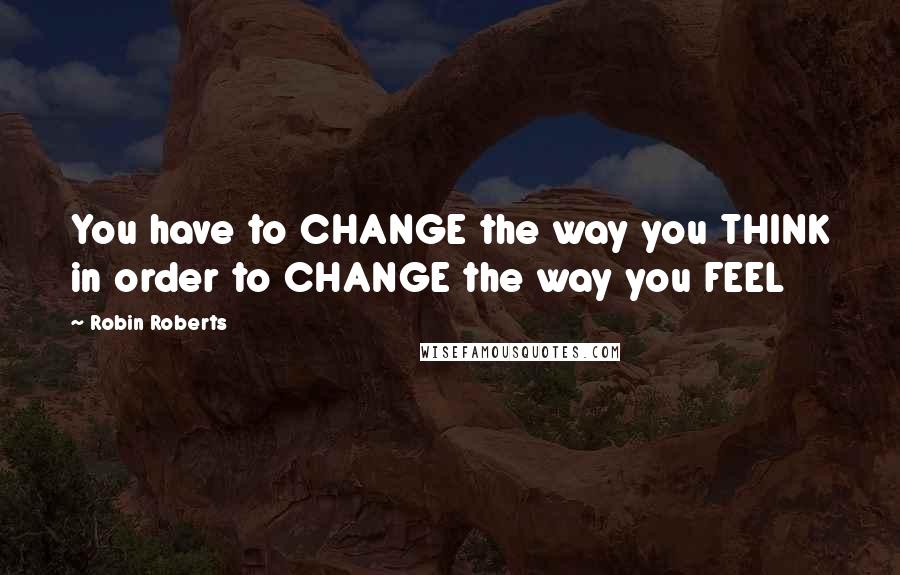 Robin Roberts Quotes: You have to CHANGE the way you THINK in order to CHANGE the way you FEEL