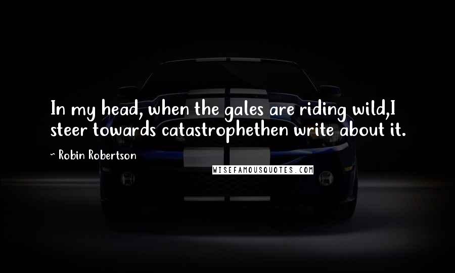 Robin Robertson Quotes: In my head, when the gales are riding wild,I steer towards catastrophethen write about it.