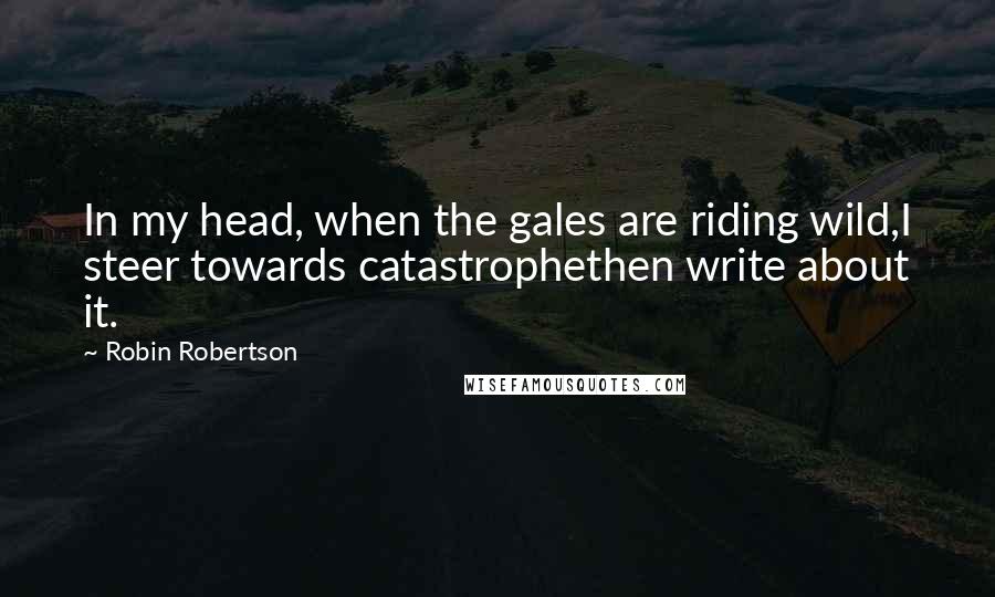 Robin Robertson Quotes: In my head, when the gales are riding wild,I steer towards catastrophethen write about it.