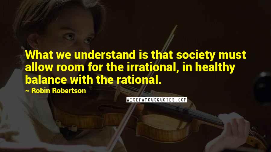 Robin Robertson Quotes: What we understand is that society must allow room for the irrational, in healthy balance with the rational.