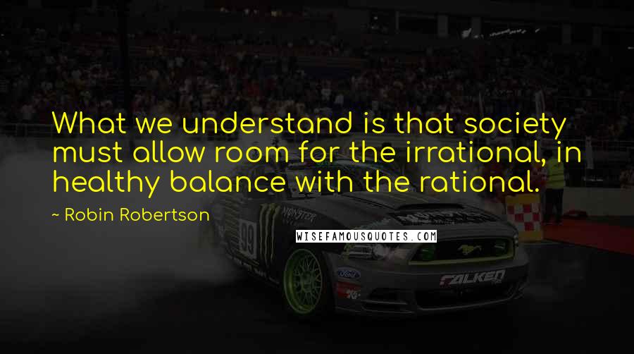 Robin Robertson Quotes: What we understand is that society must allow room for the irrational, in healthy balance with the rational.