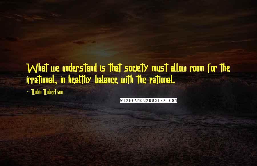 Robin Robertson Quotes: What we understand is that society must allow room for the irrational, in healthy balance with the rational.