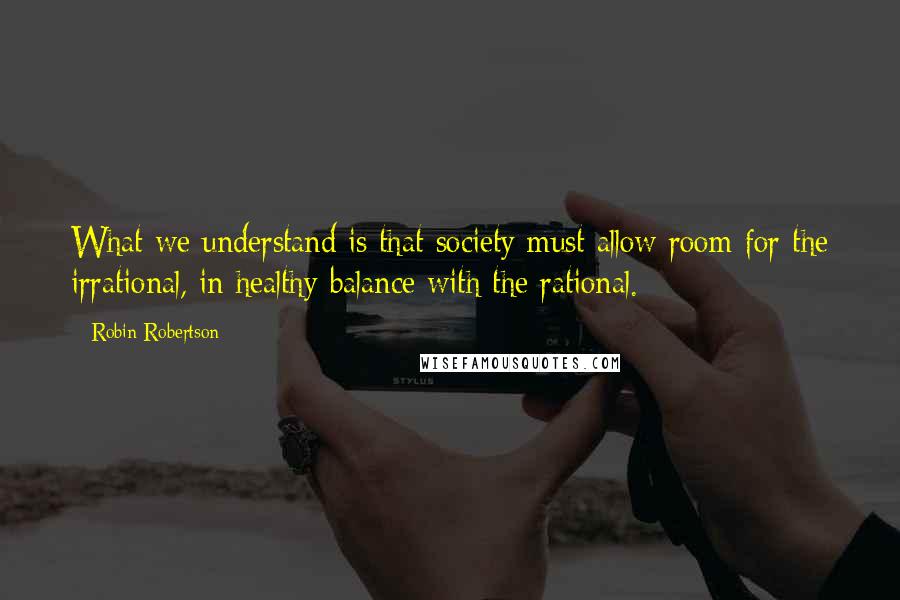 Robin Robertson Quotes: What we understand is that society must allow room for the irrational, in healthy balance with the rational.