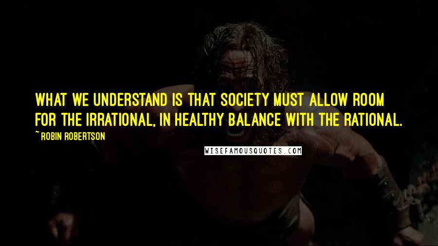 Robin Robertson Quotes: What we understand is that society must allow room for the irrational, in healthy balance with the rational.