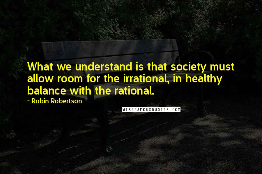 Robin Robertson Quotes: What we understand is that society must allow room for the irrational, in healthy balance with the rational.