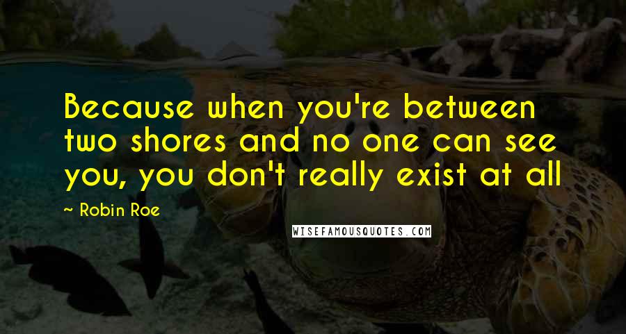 Robin Roe Quotes: Because when you're between two shores and no one can see you, you don't really exist at all