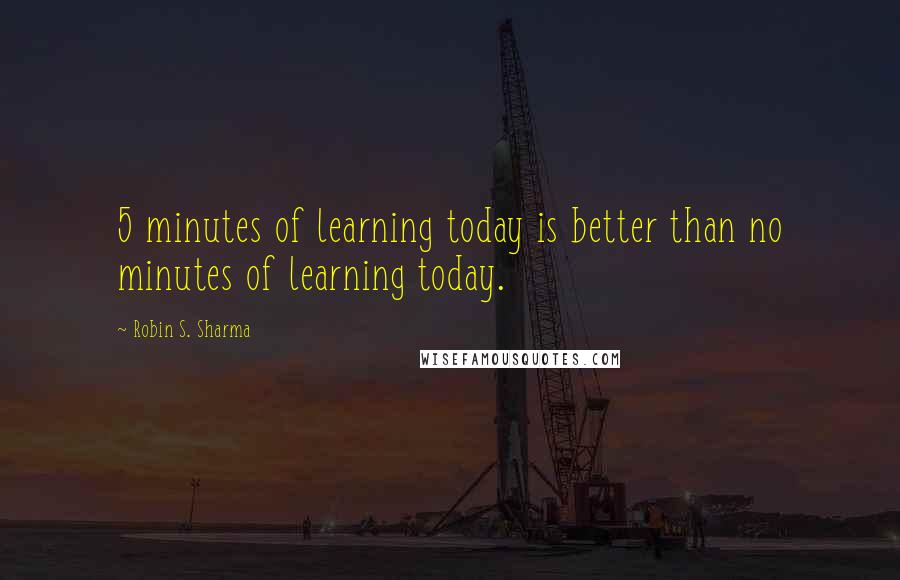 Robin S. Sharma Quotes: 5 minutes of learning today is better than no minutes of learning today.