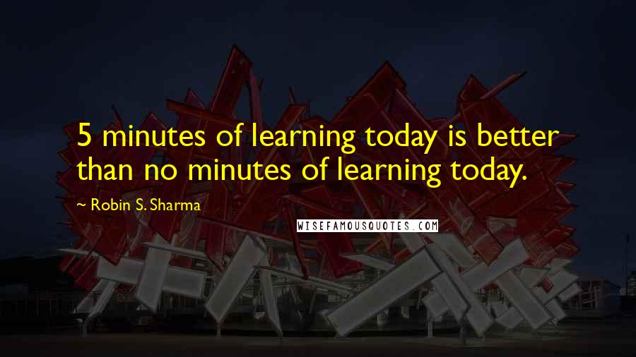 Robin S. Sharma Quotes: 5 minutes of learning today is better than no minutes of learning today.