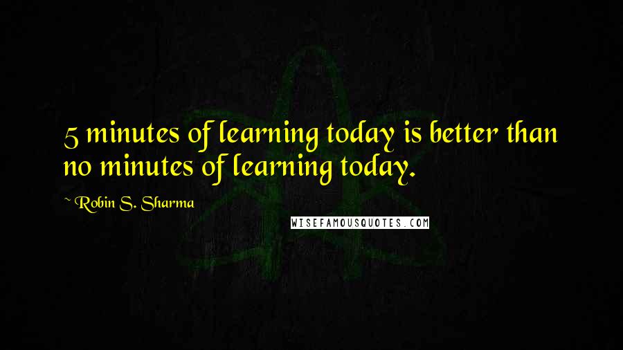 Robin S. Sharma Quotes: 5 minutes of learning today is better than no minutes of learning today.