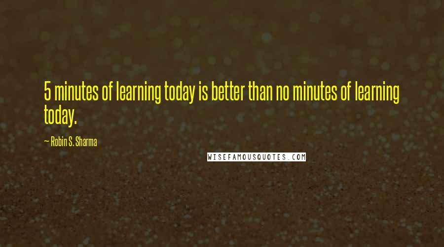 Robin S. Sharma Quotes: 5 minutes of learning today is better than no minutes of learning today.