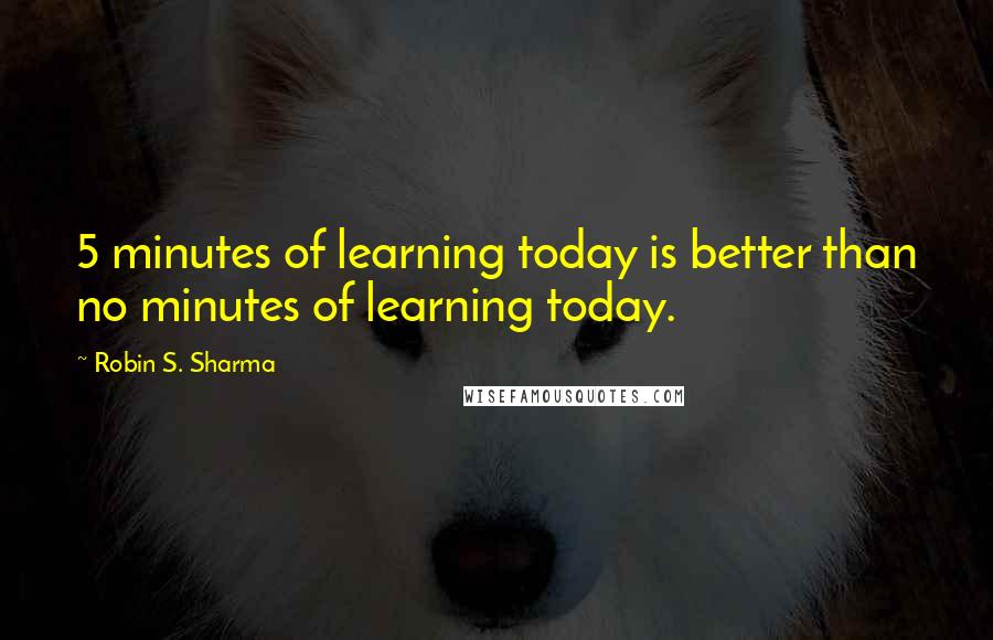 Robin S. Sharma Quotes: 5 minutes of learning today is better than no minutes of learning today.