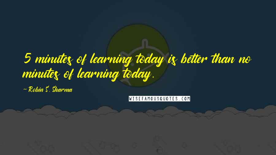 Robin S. Sharma Quotes: 5 minutes of learning today is better than no minutes of learning today.