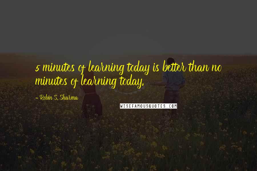 Robin S. Sharma Quotes: 5 minutes of learning today is better than no minutes of learning today.